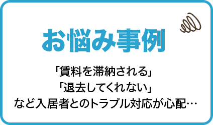 お悩み事例　「賃料を滞納される」 「退去してくれない」など入居者とのトラブル対応が心配…