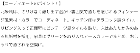【コーディネートのポイント！】北米風は、さりげなく醸し出す温かい雰囲気で癒しを感じれるヴィンテージ風素材・カラーでコーディネート。キッチン床はテラコッタ調タイル、リビング入って正面壁にビンテージ風タイルを貼り、床はあたたかみのある無垢材を採用。家具にグリーンを取り入れアースカラーでまとめ、おしゃれで癒される空間に。
    