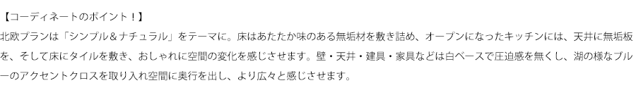 【コーディネートのポイント！】北欧プランは「シンプル＆ナチュラル」をテーマに。床はあたたか味のある無垢材を敷き詰め、オープンになったキッチンには、天井に無垢板を、そして床にタイルを敷き、おしゃれに空間の変化を感じさせます。壁・天井・建具・家具などは白ベースで圧迫感を無くし、湖の様なブルーのアクセントクロスを取り入れ空間に奥行を出し、より広々と感じさせます。