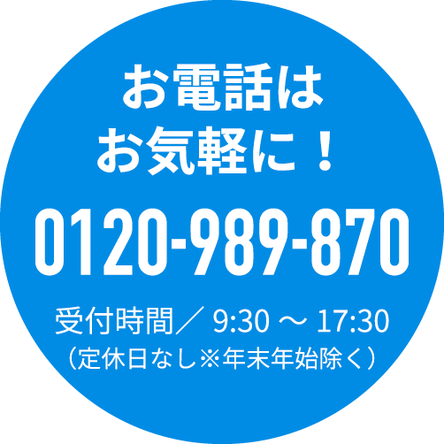 お電話はお気軽に！0120-989-870受付時間／9:30～19:30（定休日なし※年末年始除く）